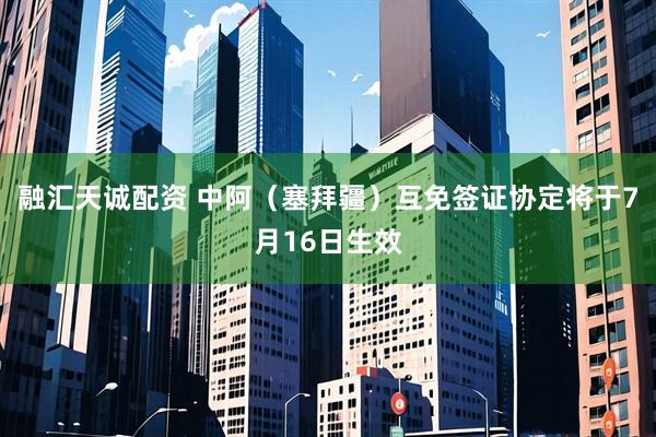 融汇天诚配资 中阿（塞拜疆）互免签证协定将于7月16日生效