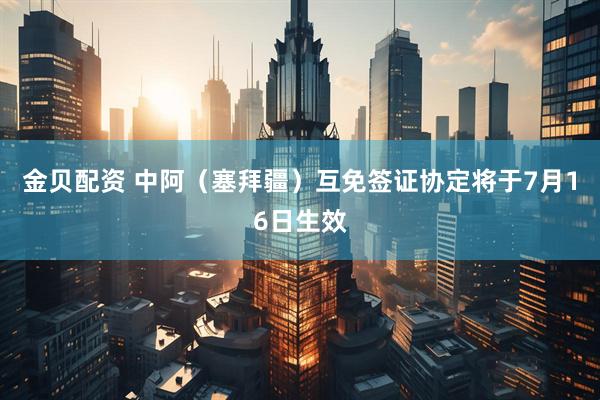 金贝配资 中阿（塞拜疆）互免签证协定将于7月16日生效