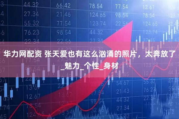 华力网配资 张天爱也有这么汹涌的照片，太奔放了_魅力_个性_身材