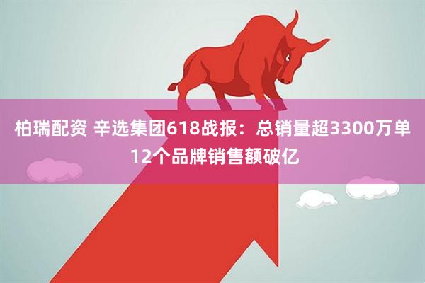 柏瑞配资 辛选集团618战报：总销量超3300万单 12个品牌销售额破亿