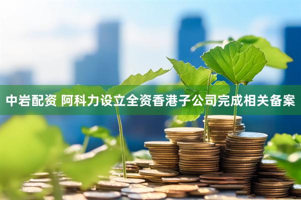 中岩配资 阿科力设立全资香港子公司完成相关备案