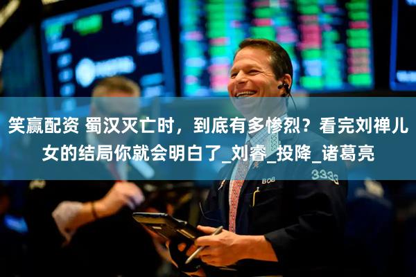 笑赢配资 蜀汉灭亡时，到底有多惨烈？看完刘禅儿女的结局你就会明白了_刘睿_投降_诸葛亮