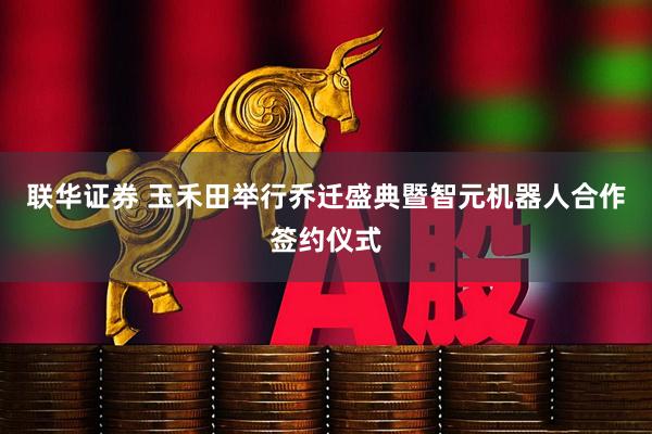 联华证券 玉禾田举行乔迁盛典暨智元机器人合作签约仪式