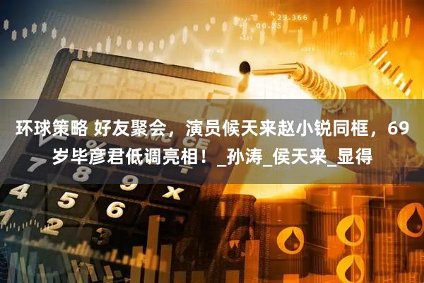 环球策略 好友聚会，演员候天来赵小锐同框，69岁毕彦君低调亮相！_孙涛_侯天来_显得