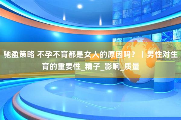 驰盈策略 不孕不育都是女人的原因吗？丨男性对生育的重要性_精子_影响_质量