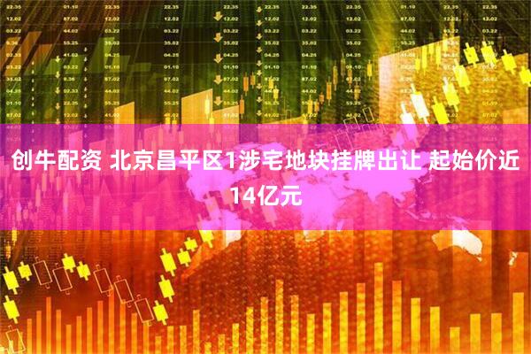 创牛配资 北京昌平区1涉宅地块挂牌出让 起始价近14亿元