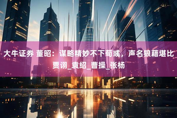 大牛证券 董昭：谋略精妙不下荀彧，声名狼藉堪比贾诩_袁绍_曹操_张杨