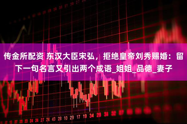 传金所配资 东汉大臣宋弘，拒绝皇帝刘秀赐婚：留下一句名言又引出两个成语_姐姐_品德_妻子
