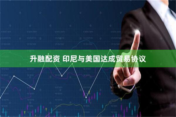 升融配资 印尼与美国达成贸易协议