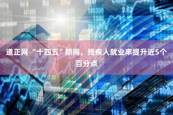 道正网 “十四五”期间，残疾人就业率提升近5个百分点