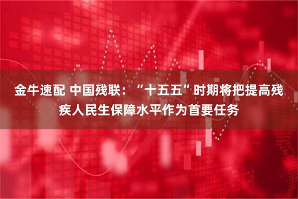 金牛速配 中国残联：“十五五”时期将把提高残疾人民生保障水平作为首要任务