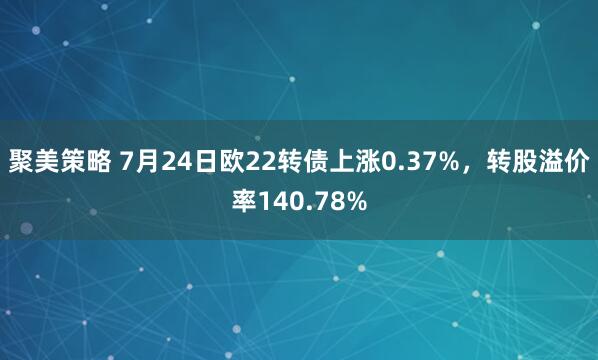 聚美策略 7月24日欧22转债上涨0.37%，转股溢价率140.78%