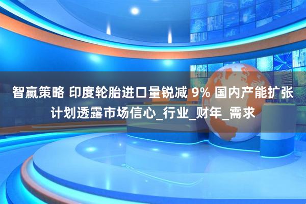 智赢策略 印度轮胎进口量锐减 9% 国内产能扩张计划透露市场信心_行业_财年_需求