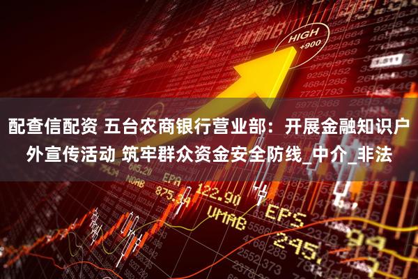 配查信配资 五台农商银行营业部：开展金融知识户外宣传活动 筑牢群众资金安全防线_中介_非法