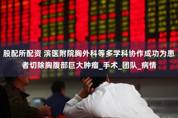 股配所配资 滨医附院胸外科等多学科协作成功为患者切除胸腹部巨大肿瘤_手术_团队_病情
