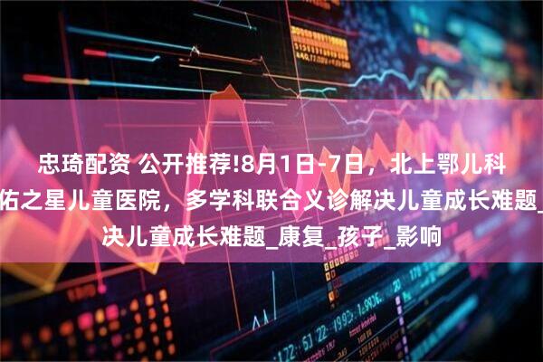 忠琦配资 公开推荐!8月1日-7日，北上鄂儿科大咖齐聚武汉天佑之星儿童医院，多学科联合义诊解决儿童成长难题_康复_孩子_影响
