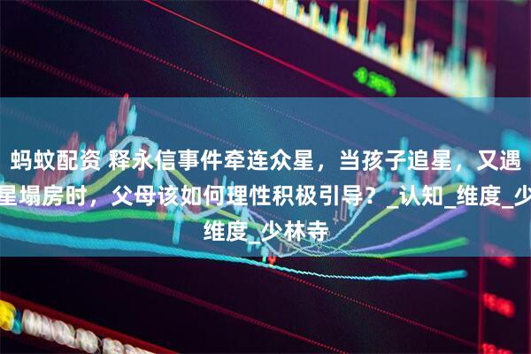 蚂蚊配资 释永信事件牵连众星，当孩子追星，又遇到明星塌房时，父母该如何理性积极引导？_认知_维度_少林寺