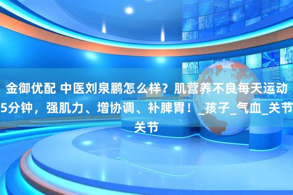 金御优配 中医刘泉鹏怎么样？肌营养不良每天运动5分钟，强肌力、增协调、补脾胃！_孩子_气血_关节