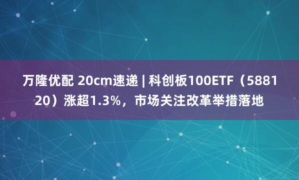 万隆优配 20cm速递 | 科创板100ETF（588120）涨超1.3%，市场关注改革举措落地
