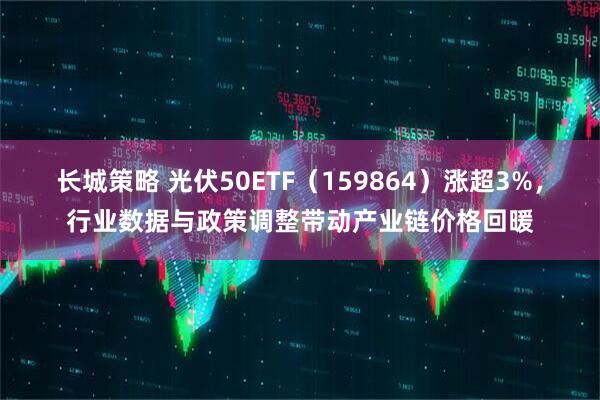长城策略 光伏50ETF（159864）涨超3%，行业数据与政策调整带动产业链价格回暖