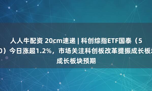 人人牛配资 20cm速递 | 科创综指ETF国泰（589630）今日涨超1.2%，市场关注科创板改革提振成长板块预期