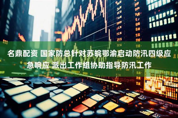 名鼎配资 国家防总针对苏皖鄂渝启动防汛四级应急响应 派出工作组协助指导防汛工作