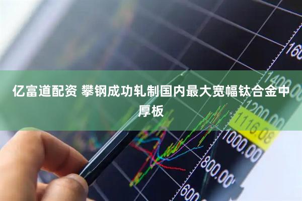 亿富道配资 攀钢成功轧制国内最大宽幅钛合金中厚板