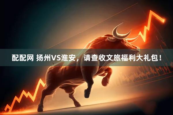 配配网 扬州VS淮安，请查收文旅福利大礼包！