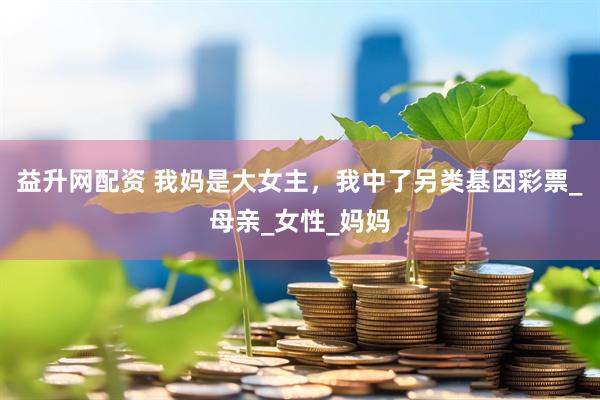 益升网配资 我妈是大女主，我中了另类基因彩票_母亲_女性_妈妈