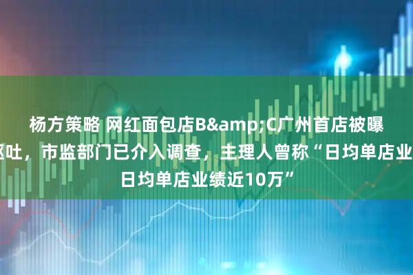 杨方策略 网红面包店B&C广州首店被曝吃后腹泻呕吐，市监部门已介入调查，主理人曾称“日均单店业绩近10万”