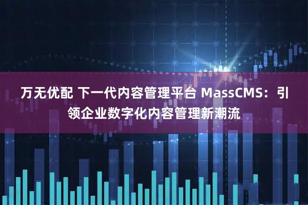 万无优配 下一代内容管理平台 MassCMS：引领企业数字化内容管理新潮流