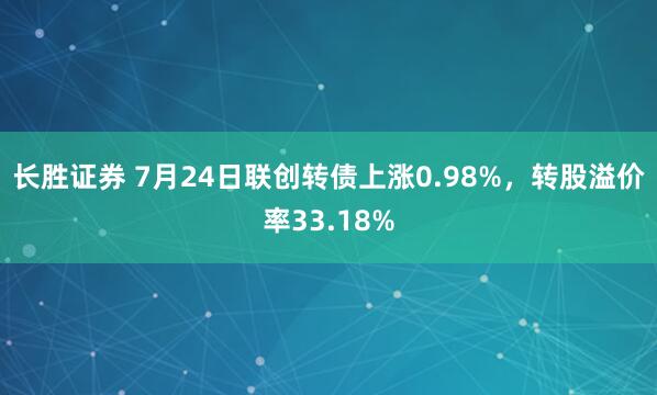 长胜证券 7月24日联创转债上涨0.98%,转股溢价率33.18%